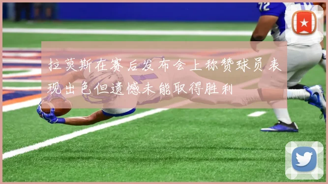 拉莫斯在赛后发布会上称赞球员表现出色但遗憾未能取得胜利