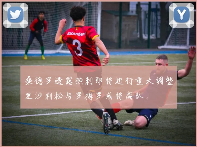 桑德罗透露热刺即将进行重大调整里沙利松与罗梅罗或将离队