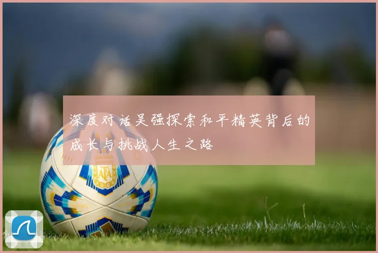 深度对话吴强探索和平精英背后的成长与挑战人生之路