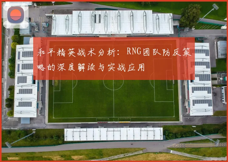 和平精英战术分析：RNG团队防反策略的深度解读与实战应用