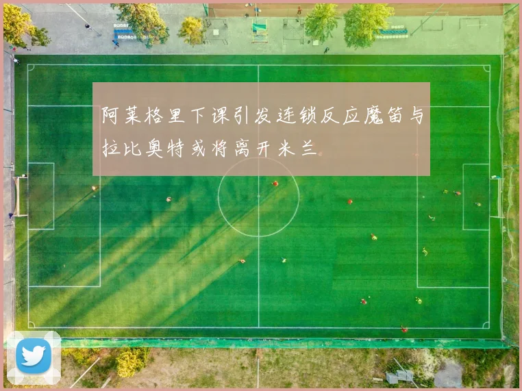 阿莱格里下课引发连锁反应魔笛与拉比奥特或将离开米兰