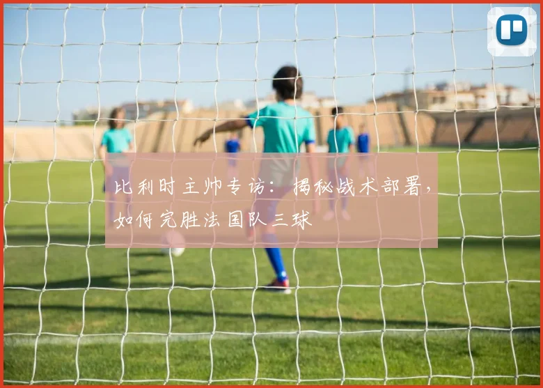 比利时主帅专访：揭秘战术部署，如何完胜法国队三球