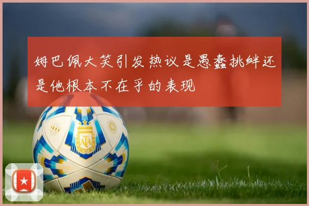 姆巴佩大笑引发热议是愚蠢挑衅还是他根本不在乎的表现